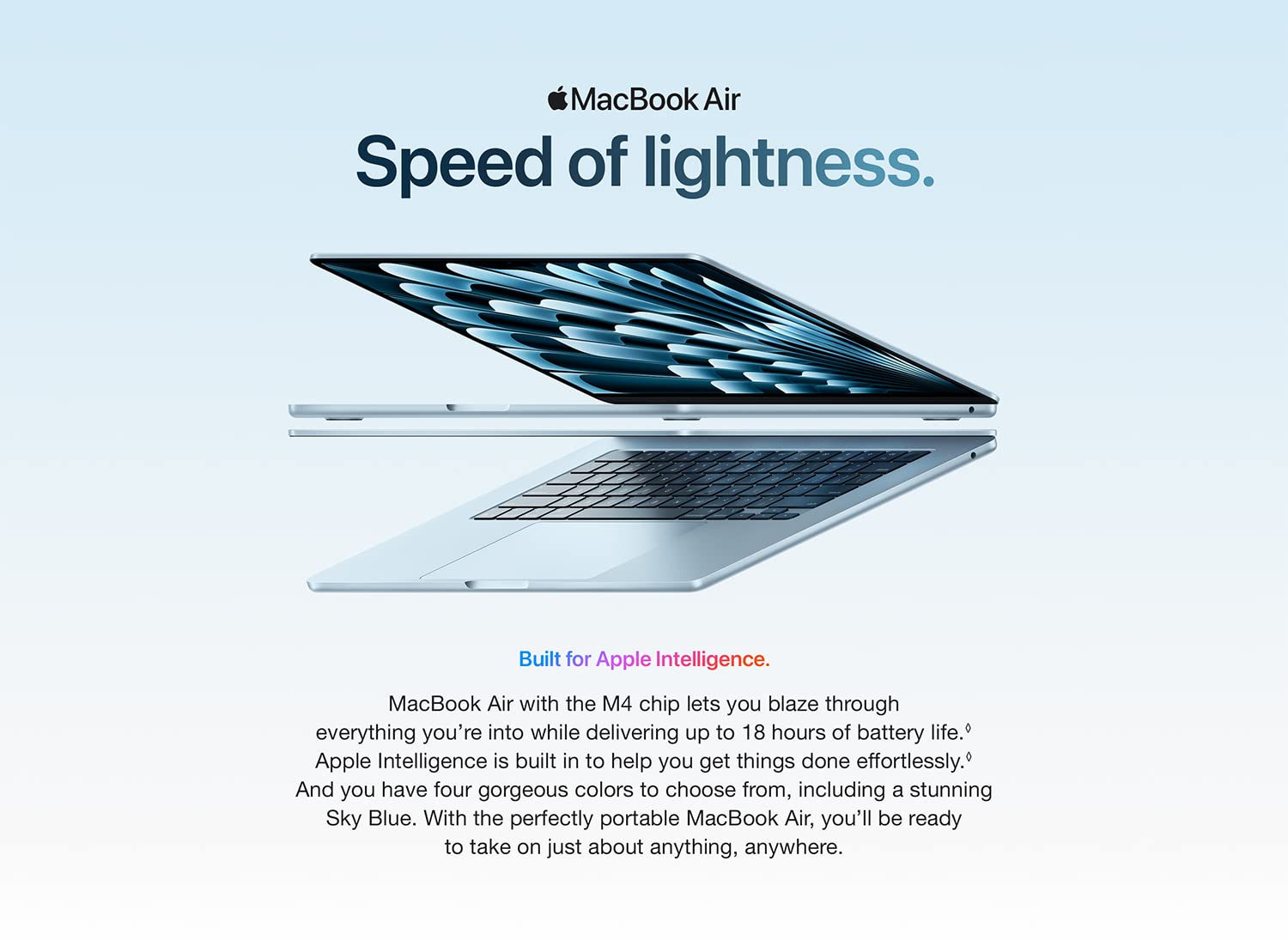 MacBook Air Lean. Mean. M3 machine. MacBook Air sails through work and play -- and the M3 chip brings even great capabilities and advanced AI features to the superportable laptop. With up to 18 hours of battery life, you can blaze through whatever you're into all day long.